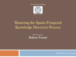 University of Pisa Mastering the Spatio-Temporal Knowledge Discovery Process PhD Candidate:Roberto Trasarti PhD Thesis discussion 