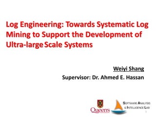 1
Weiyi Shang
Supervisor: Dr. Ahmed E. Hassan
Log Engineering: Towards Systematic Log
Mining to Support the Development of
Ultra-largeScale Systems
 