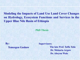 Modeling the Impacts of Land Use Land Cover Changes
on Hydrology, Ecosystem Functions and Services in the
Upper Blue Nile Basin of Ethiopia
PhD Thesis
Supervisors:
The late Prof. Taffa Tulu
Dr. Mekuria Argaw
Dr. Abeyou Wale
By:
Temesgen Gashaw
 