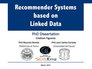 Recommender Systems
based on
Linked Data
PhD Dissertation
Cristhian Figueroa
PhD Maurizio Morisio PhD Juan Carlos Corrales
Politecnico di Torino Universidad del Cauca
March, 2017
 
