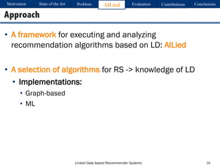 Linked Data based Recommender Systems
• A framework for executing and analyzing
recommendation algorithms based on LD: AlLied
• A selection of algorithms for RS -> knowledge of LD
• Implementations:
• Graph-based
• ML
16
Approach
Motivation Problem AlLied Evaluation ConclusionsContributionsState of the Art
 