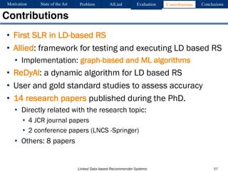 Linked Data based Recommender Systems
• First SLR in LD-based RS
• Allied: framework for testing and executing LD based RS
• Implementation: graph-based and ML algorithms
• ReDyAl: a dynamic algorithm for LD based RS
• User and gold standard studies to assess accuracy
• 14 research papers published during the PhD.
• Directly related with the research topic:
• 4 JCR journal papers
• 2 conference papers (LNCS -Springer)
• Others: 8 papers
Contributions
57
Motivation Problem AlLied Evaluation ConclusionsContributionsState of the Art
 