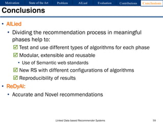Linked Data based Recommender Systems
• AlLied
• Dividing the recommendation process in meaningful
phases help to:
R Test and use different types of algorithms for each phase
R Modular, extensible and reusable
• Use of Semantic web standards
R New RS with different configurations of algorithms
R Reproducibility of results
• ReDyAl:
• Accurate and Novel recommendations
Conclusions
59
Motivation Problem AlLied Evaluation ConclusionsContributionsState of the Art
 
