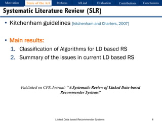 Linked Data based Recommender Systems
• Kitchenham guidelines [kitchenham and Charters, 2007]
• Main results:
1. Classification of Algorithms for LD based RS
2. Summary of the issues in current LD based RS
8
Systematic Literature Review (SLR)
Published on CPE Journal: “A Systematic Review of Linked Data-based
Recommender Systems”
Motivation Problem AlLied Evaluation ConclusionsContributionsState of the Art
 