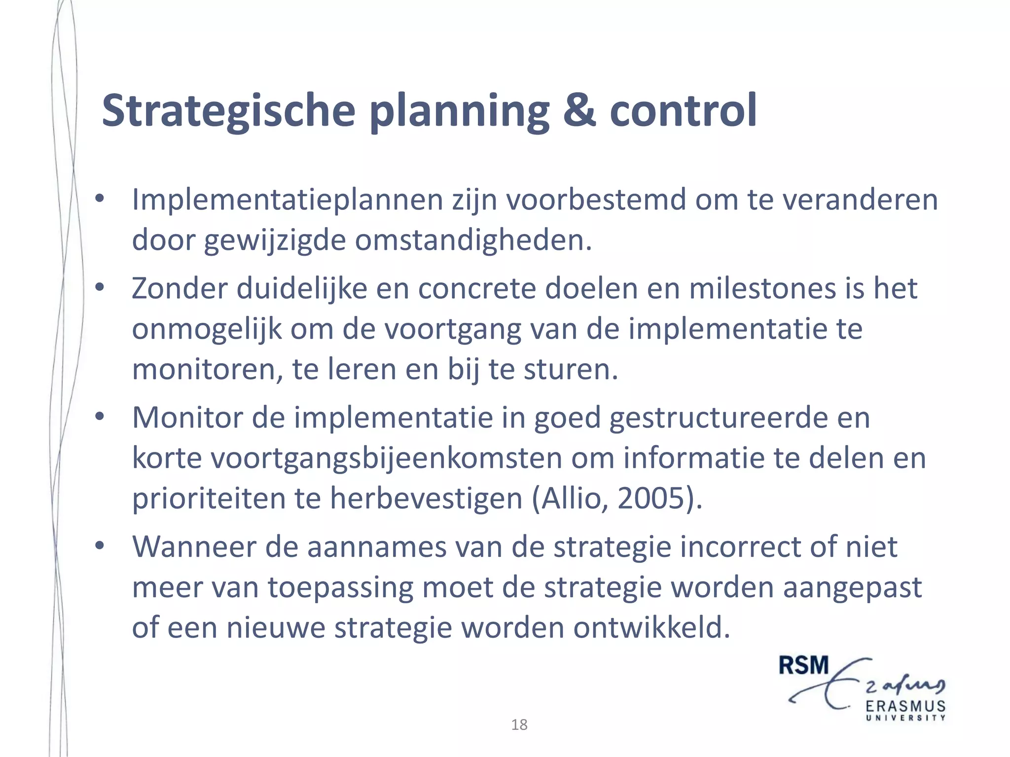Introduction
Strategy Implementation Research is Fragmented
Not only is the strategy implementation literature rather limited, it is rather
fragmented as well. Due to the lack of clear models on which to build, the research
on strategy implementation remains rather fragmented (Noble, 1999; Klein and
Sorra, 1996). There is little literature that has tried to look at implementation as a
whole, linking the numerous concepts that may be helpful (Hussey, 1996). Klein
and Sorra (1996: 1059) even argue that the literature on implementation appears to
be ‘a blur, a hodge-podge lacking organization and parsimony’. There is no
overarching or integrating framework for the sources of strategy implementation
failure or success (Hrebiniak and Joyce, 1984; Reed and Buckley, 1988).
The fragmentation of the strategy implementation literature is because of the
following reasons. First, the implementation literature is dominated by qualitative
single-site studies and each highlight a different set of one or more implementation
policies and practices (Klein and Sorra, 1996). Numerous factors have been
identified that either help or hinder implementation, but a parsimonious set of
factors that influence strategy implementation projects has not been developed
(Bryson and Bromiley, 1993). Instead, a large number of factors have been
theorized to be influential, a large number of factors have been identified as
influential in various case studies, and some have been shown to be influential in
other empirical formats (Klein and Sorra, 1996). As a result, there is a body of
literature consisting of a number of collections of success factors with no
integration whatsoever. Consequently, little overarching conclusions can be
reached when multiple authors, studying multiple organizations, identify differing
factors influencing implementation success and failure (ibid). In addition, these
success factors are often uncovered in a limited set of case studies, which inhibits
generalization.
Second, the contingent factors found by many studies have been drawn from a
variety of organizational levels: some involve the overall organization, others the
work unit and still others involve the characteristics of individual employees and
their roles within the organization (Walker and Ruekert, 1987).
Third, the implementation literature has generally reflected an aspect-oriented
approach to the subject emphasizing topics such as strategy-structure fit, resource
allocation and strategy success, and leadership style (Reed and Buckley, 1988).
Finally, the fragmentation of implementation research is a result of the diversity
of perspectives that have been taken in defining the concept of strategy
implementation (Noble, 1999). These perspectives include the structural view,
which is focused on the effects of the formal organization structure and control
mechanisms on implementation, and the interpersonal or behavioral view, which is

5

17

 