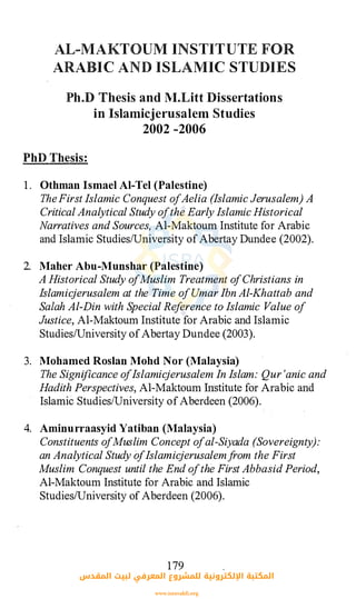 AL-MAKTOUM INSTITUTE FOR
ARABIC AND ISLAMIC STUDIES
Ph..D Thesis and M.Litt Dissertations
in Islamicjerusalem Studies
2002 -2006
PhD Thesis:
1 . Othman Ismael Al-Tel (Palestine)
TheFirst Islamic Conquest ofAelia (Islamic Jerusalem) A
Critical Analytical Study ofthe Early Islamic Historical
Narratives and Sources, Al-Maktoum Institute for Arabic
and Islamic Studies/University ofAbertay Dundee (2002).
2. Maher Abu-Munshar (Palestine)
A Historical Study ofMuslim Treatment ofChristians in
Islamicjerusalem at the Time ofUmar Ibn Al-Khattab and
Sa/ah Al-Din with Special Reference to Islamic Value of
Justice, Al-Maktoum Institute for Arabic and Islamic
Studies/University ofAbertay Dundee (2003).
3. · Mohamed Rosian Mohd Nor (Malaysia)
The Significance ofIslamicjerusalem In Islam: Qur 'anic and
Hadith Perspectives, Al-:-Maktoum Institute for Arabic and
Islamic Studies/University ofAberdeen (2006).
4. Aminurraasyid Yatiban (Malaysia)
Constituents ofMuslim Concept ofal-Siyada (Sovereignty):
an Analytical Study ofIslamicjerusalemfrom the First
Muslim Conquest until the End ofthe First Abbasid Period,
Al-Maktoum Institute for Arabic and Islamic
Studies/University of Aberdeen (2006).
179
‫اﻟﻤﻘﺪس‬ ‫ﻟﺒﻴﺖ‬ ‫اﻟﻤﻌﺮﻓﻲ‬ ‫ﻟﻠﻤﺸﺮوع‬ ‫اﻹﻟﻜﺘﺮوﻧﻴﺔ‬ ‫اﻟﻤﻜﺘﺒﺔ‬
www.isravakfi.org
 