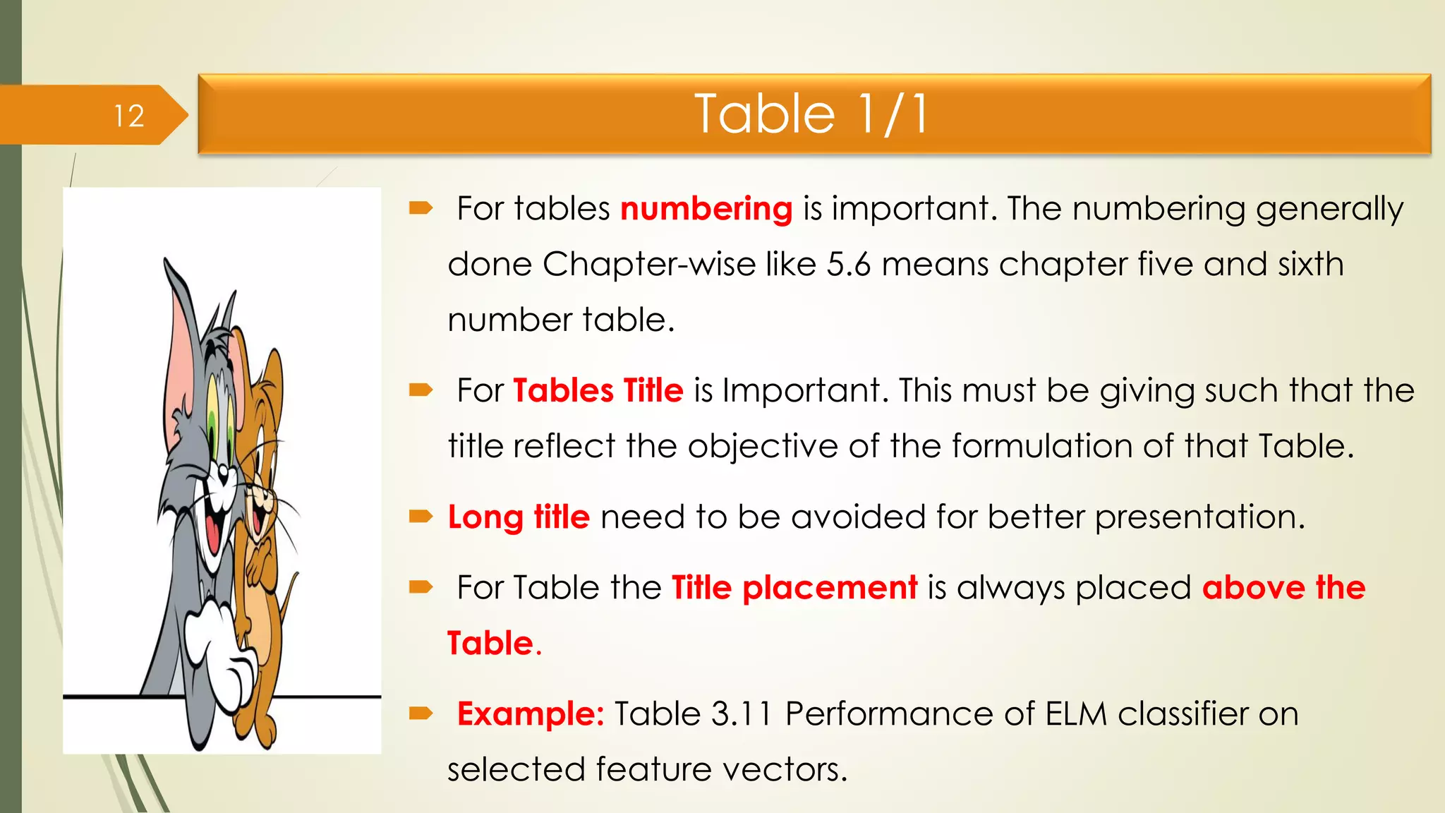 Table 1/1
 For tables numbering is important. The numbering generally
done Chapter-wise like 5.6 means chapter five and sixth
number table.
 For Tables Title is Important. This must be giving such that the
title reflect the objective of the formulation of that Table.
 Long title need to be avoided for better presentation.
 For Table the Title placement is always placed above the
Table.
 Example: Table 3.11 Performance of ELM classifier on
selected feature vectors.
12
 