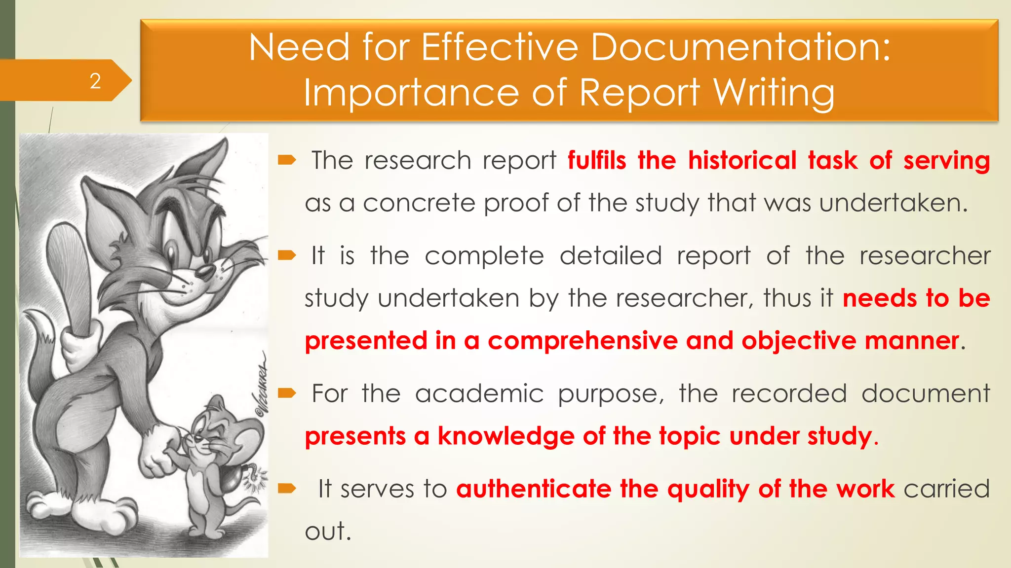Need for Effective Documentation:
Importance of Report Writing
 The research report fulfils the historical task of serving
as a concrete proof of the study that was undertaken.
 It is the complete detailed report of the researcher
study undertaken by the researcher, thus it needs to be
presented in a comprehensive and objective manner.
 For the academic purpose, the recorded document
presents a knowledge of the topic under study.
 It serves to authenticate the quality of the work carried
out.
2
 