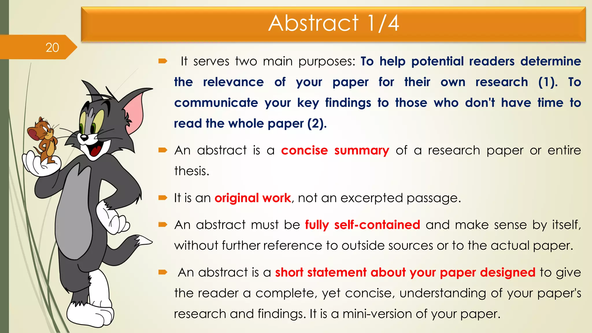 Abstract 1/4
 It serves two main purposes: To help potential readers determine
the relevance of your paper for their own research (1). To
communicate your key findings to those who don't have time to
read the whole paper (2).
 An abstract is a concise summary of a research paper or entire
thesis.
 It is an original work, not an excerpted passage.
 An abstract must be fully self-contained and make sense by itself,
without further reference to outside sources or to the actual paper.
 An abstract is a short statement about your paper designed to give
the reader a complete, yet concise, understanding of your paper's
research and findings. It is a mini-version of your paper.
20
 