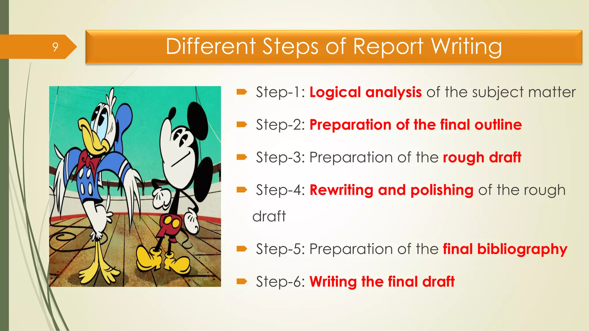 Different Steps of Report Writing
 Step-1: Logical analysis of the subject matter
 Step-2: Preparation of the final outline
 Step-3: Preparation of the rough draft
 Step-4: Rewriting and polishing of the rough
draft
 Step-5: Preparation of the final bibliography
 Step-6: Writing the final draft
9
 