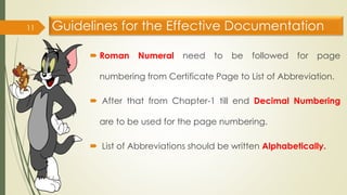 Guidelines for the Effective Documentation
 Roman Numeral need to be followed for page
numbering from Certificate Page to List of Abbreviation.
 After that from Chapter-1 till end Decimal Numbering
are to be used for the page numbering.
 List of Abbreviations should be written Alphabetically.
11
 
