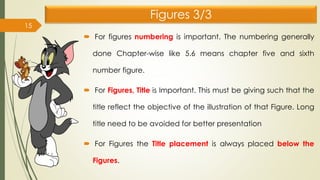 Figures 3/3
 For figures numbering is important. The numbering generally
done Chapter-wise like 5.6 means chapter five and sixth
number figure.
 For Figures, Title is Important. This must be giving such that the
title reflect the objective of the illustration of that Figure. Long
title need to be avoided for better presentation
 For Figures the Title placement is always placed below the
Figures.
15
 