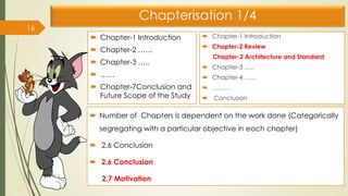 Chapterisation 1/4
 Chapter-1 Introduction
 Chapter-2 ……
 Chapter-3 …..
 ……
 Chapter-7Conclusion and
Future Scope of the Study
16
 Chapter-1 Introduction
 Chapter-2 Review
Chapter-2 Architecture and Standard
 Chapter-3 …..
 Chapter-4 …...
 ………
 Conclusion
 Number of Chapters is dependent on the work done (Categorically
segregating with a particular objective in each chapter)
 2.6 Conclusion
 2.6 Conclusion
2.7 Motivation
 