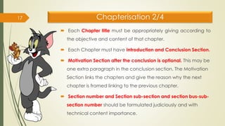 Chapterisation 2/4
 Each Chapter title must be appropriately giving according to
the objective and content of that chapter.
 Each Chapter must have Introduction and Conclusion Section.
 Motivation Section after the conclusion is optional. This may be
one extra paragraph in the conclusion section. The Motivation
Section links the chapters and give the reason why the next
chapter is framed linking to the previous chapter.
 Section number and Section sub-section and section bus-sub-
section number should be formulated judiciously and with
technical content importance.
17
 