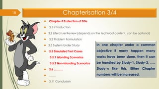 Chapterisation 3/4
 Chapter-3 Protection of DGs
 3.1 Introduction
 3.2 Literature Review (depends on the technical content, can be optional)
 3.2 Problem Formulation
 3.3 System Under Study
 3.5 Simulated Test Cases
3.5.1 Islanding Scenarios
3.5.2 Non-islanding Scenarios
 3.6 ……….
 …….
 3.11 Conclusion
18
In one chapter under a common
objective if many happen many
works have been done, then it can
be handled by Study-1, Study-2, …..
Study-n like this. Either Chapter
numbers will be increased.
 