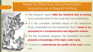 Need for Effective Documentation:
Importance of Report Writing
 The research report fulfils the historical task of serving
as a concrete proof of the study that was undertaken.
 It is the complete detailed report of the researcher
study undertaken by the researcher, thus it needs to be
presented in a comprehensive and objective manner.
 For the academic purpose, the recorded document
presents a knowledge of the topic under study.
 It serves to authenticate the quality of the work carried
out.
2
 