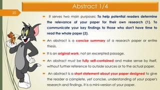 Abstract 1/4
 It serves two main purposes: To help potential readers determine
the relevance of your paper for their own research (1). To
communicate your key findings to those who don't have time to
read the whole paper (2).
 An abstract is a concise summary of a research paper or entire
thesis.
 It is an original work, not an excerpted passage.
 An abstract must be fully self-contained and make sense by itself,
without further reference to outside sources or to the actual paper.
 An abstract is a short statement about your paper designed to give
the reader a complete, yet concise, understanding of your paper's
research and findings. It is a mini-version of your paper.
20
 