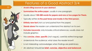 Features of a Good Abstract 3/4
✓ Avoid citing sources in your abstract.
✓ Summarizes the entire paper, usually in one paragraph.
✓ Usually about 150-300 words for papers and one or two pages for Thesis.
✓ Typically written in the past tense and mostly in the third person.
✓ Entirely new text (not cut and pasted from the paper)
✓ Stands alone-the reader can understand the abstract on its own
✓ Includes keywords; only includes critical references; usually does not
include graphics
✓ Has concise, clear, specific (not vague), carefully edited language
✓ Understands the audience: what does the reader know?
✓ Is not misleading; acknowledges when findings are preliminary
✓ An abstract should be brief, concise, objective and balanced.
22
 