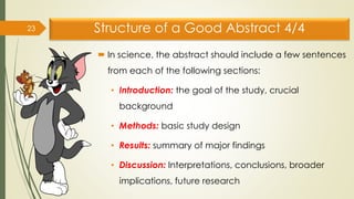 Structure of a Good Abstract 4/4
 In science, the abstract should include a few sentences
from each of the following sections:
• Introduction: the goal of the study, crucial
background
• Methods: basic study design
• Results: summary of major findings
• Discussion: Interpretations, conclusions, broader
implications, future research
23
 