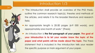 Introduction 1/3
 “The introduction shall provide an overview of the PhD thesis,
outline the common research topic(s), theories and methods of
the articles, and relate it to the broader literature and research
field.
 An appropriate length is 20-30 pages (6-9 000 words), and
approximately one month of work.” (Thesis)
 An introduction is the first paragraph of your paper. The goal of
your introduction is to let your reader know the topic of the
paper and what points will be made about the topic. The thesis
statement that is included in the introduction tells your reader
the specific purpose or main argument of your paper.
24
 