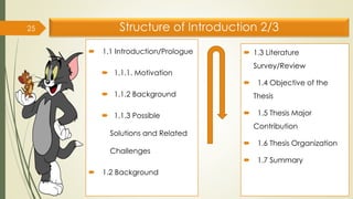 Structure of Introduction 2/3
 1.1 Introduction/Prologue
 1.1.1. Motivation
 1.1.2 Background
 1.1.3 Possible
Solutions and Related
Challenges
 1.2 Background
25
 1.3 Literature
Survey/Review
 1.4 Objective of the
Thesis
 1.5 Thesis Major
Contribution
 1.6 Thesis Organization
 1.7 Summary
 