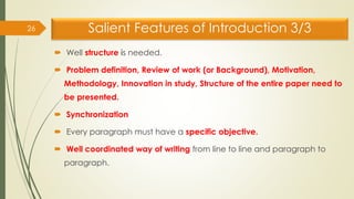 Salient Features of Introduction 3/3
 Well structure is needed.
 Problem definition, Review of work (or Background), Motivation,
Methodology, Innovation in study, Structure of the entire paper need to
be presented.
 Synchronization
 Every paragraph must have a specific objective.
 Well coordinated way of writing from line to line and paragraph to
paragraph.
26
 