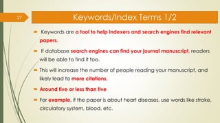 Keywords/Index Terms 1/2
 Keywords are a tool to help indexers and search engines find relevant
papers.
 If database search engines can find your journal manuscript, readers
will be able to find it too.
 This will increase the number of people reading your manuscript, and
likely lead to more citations.
 Around five or less than five
 For example, if the paper is about heart diseases, use words like stroke,
circulatory system, blood, etc.
27
 