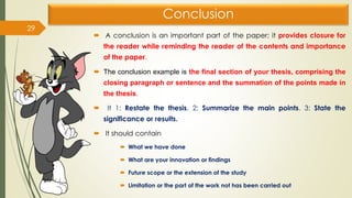 Conclusion
 A conclusion is an important part of the paper; it provides closure for
the reader while reminding the reader of the contents and importance
of the paper.
 The conclusion example is the final section of your thesis, comprising the
closing paragraph or sentence and the summation of the points made in
the thesis.
 It 1: Restate the thesis. 2: Summarize the main points. 3: State the
significance or results.
 It should contain
 What we have done
 What are your innovation or findings
 Future scope or the extension of the study
 Limitation or the part of the work not has been carried out
29
 
