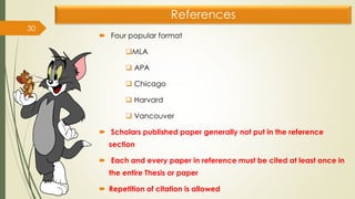 References
 Four popular format
❑MLA
❑ APA
❑ Chicago
❑ Harvard
❑ Vancouver
 Scholars published paper generally not put in the reference
section
 Each and every paper in reference must be cited at least once in
the entire Thesis or paper
 Repetition of citation is allowed
30
 