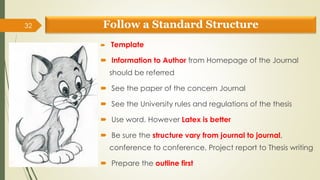 Follow a Standard Structure
 Template
 Information to Author from Homepage of the Journal
should be referred
 See the paper of the concern Journal
 See the University rules and regulations of the thesis
 Use word. However Latex is better
 Be sure the structure vary from journal to journal,
conference to conference, Project report to Thesis writing
 Prepare the outline first
32
 
