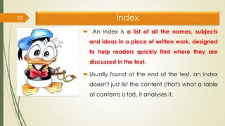 Index
 An index is a list of all the names, subjects
and ideas in a piece of written work, designed
to help readers quickly find where they are
discussed in the text.
 Usually found at the end of the text, an index
doesn't just list the content (that's what a table
of contents is for), it analyses it.
33
 