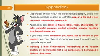Appendices
 Appendices should follow the References/Bibliography unless your
Appendices include citations or footnotes. Appear at the end of your
document, often after the reference list.
 Appendices can consist of figures, tables, maps, photographs, raw
data, computer programs, musical examples, interview questions,
sample questionnaires, etc.
 If you have some information you would like to include in your
research, you can always include supplemental information as an
appendix to your work.
 Providing a more comprehensive understanding of the research
problem or it is information that is too cumbersome to be included in
the body of the paper.
34
 
