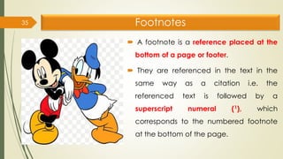 Footnotes
 A footnote is a reference placed at the
bottom of a page or footer.
 They are referenced in the text in the
same way as a citation i.e. the
referenced text is followed by a
superscript numeral (1), which
corresponds to the numbered footnote
at the bottom of the page.
35
 