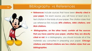 Bibliography vs References
 References include sources that have been directly cited in
your paper. For each source, you will have at least one in-
text citation in the body of your paper. The citation styles that
use reference lists include APA citations, AMA citations, and
MLA citations.
 Bibliographies, on the other hand, contain all the sources
that you have used for your paper, whether they are directly
cited or not. In a bibliography, you should include all of the
materials you consulted in preparing your paper. Chicago
citations and Oxford citations are two citation styles that use
bibliographies.
36
 