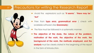 Precautions for writing the Research Report
 Avoid the expressions such as “it seems”, “there may be”,
“but”
 Free from typo error, grammatical error ( check with
available software's like Grammarly)
 The flow must be followed in a systematic manner.
 The objective of the study, the nature of the problem,
motivation of the work, the objective of the work, the
background of the work, the methods employed, and the
analysis must be clearly stated in the beginning of the report
in the form of Introduction.
37
 