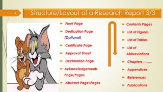 Structure/Layout of a Research Report 3/3
 Front Page
 Dedication Page
(Optional)
 Certificate Page
 Approval Sheet
 Declaration Page
 Acknowledgements
Page/Pages
 Abstract Page/Pages
6
 Contents Pages
 List of Figures
 List of Tables
 List of
Abbreviations
 Chapters ……..
 Appendices
 References
 Publications
 