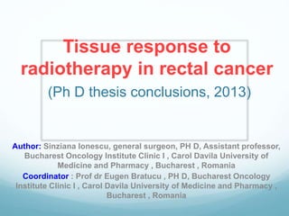 Tissue response to
radiotherapy in rectal cancer
(Ph D thesis conclusions, 2013)
Author: Sinziana Ionescu, general surgeon, PH D, Assistant professor,
Bucharest Oncology Institute Clinic I , Carol Davila University of
Medicine and Pharmacy , Bucharest , Romania
Coordinator : Prof dr Eugen Bratucu , PH D, Bucharest Oncology
Institute Clinic I , Carol Davila University of Medicine and Pharmacy ,
Bucharest , Romania
 