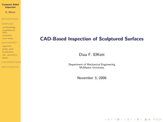 Computer-Aided
  Inspection

   D. ElKott


BACKGROUND

SAMPLING
methodology
quadrilateral
surfs.
extension
case study
                 CAD-Based Inspection of Sculptured Surfaces
ASSESSMENT
approach
probe path
localization
sub. geometry                       Diaa F. ElKott
demo
CONTRIBUTIONS
                            Department of Mechanical Engineering
BIBLIOGRAPHY                       McMaster University


                                  November 3, 2006
 