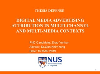 DIGITAL MEDIAADVERTISING
ATTRIBUTION IN MULTI-CHANNEL
AND MULTI-MEDIA CONTEXTS
PhD Candidate: Zhao Yunkun
Advisor: Dr.Goh KhimYong
Date: 15 MAR 2019
1
THESIS DEFENSE
 
