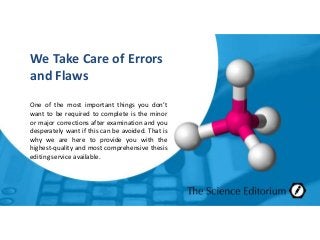 We Take Care of Errors
and Flaws
One of the most important things you don’t
want to be required to complete is the minor
or major corrections after examination and you
desperately want if this can be avoided. That is
why we are here to provide you with the
highest-quality and most comprehensive thesis
editing service available.
 