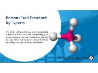 Personalized Feedback
by Experts
The editor will provide you with personalized
feedback that will help you in improving your
future academic writing. Additionally, we will
pair you with a veteran editor that understands
your subject so you can count on him/her.
 