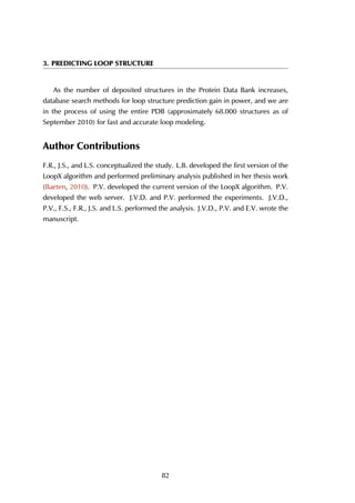 3. PREDICTING LOOP STRUCTURE
As the number of deposited structures in the Protein Data Bank increases,
database search methods for loop structure prediction gain in power, and we are
in the process of using the entire PDB (approximately 68.000 structures as of
September 2010) for fast and accurate loop modeling.
Author Contributions
F.R., J.S., and L.S. conceptualized the study. L.B. developed the first version of the
LoopX algorithm and performed preliminary analysis published in her thesis work
(Baeten, 2010). P.V. developed the current version of the LoopX algorithm. P.V.
developed the web server. J.V.D. and P.V. performed the experiments. J.V.D.,
P.V., F.S., F.R., J.S. and L.S. performed the analysis. J.V.D., P.V. and E.V. wrote the
manuscript.
82
 