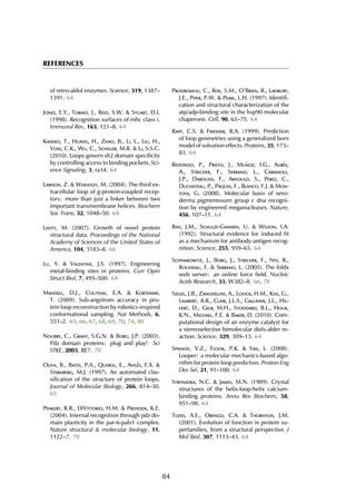REFERENCES
of retro-aldol enzymes. Science, 319, 1387–
1391. 64
Jones, E.Y., Tormo, J., Reid, S.W. & Stuart, D.I.
(1998). Recognition surfaces of mhc class i.
Immunol Rev, 163, 121–8. 64
Kaneko, T., Huang, H., Zhao, B., Li, L., Liu, H.,
Voss, C.K., Wu, C., Schiller, M.R. & Li, S.S.C.
(2010). Loops govern sh2 domain specificity
by controlling access to binding pockets. Sci-
ence Signaling, 3, ra34. 64
Lawson, Z. & Wheatley, M. (2004). The third ex-
tracellular loop of g-protein-coupled recep-
tors: more than just a linker between two
important transmembrane helices. Biochem
Soc Trans, 32, 1048–50. 64
Levitt, M. (2007). Growth of novel protein
structural data. Proceedings of the National
Academy of Sciences of the United States of
America, 104, 3183–8. 66
Lu, Y. & Valentine, J.S. (1997). Engineering
metal-binding sites in proteins. Curr Opin
Struct Biol, 7, 495–500. 64
Mandell, D.J., Coutsias, E.A. & Kortemme,
T. (2009). Sub-angstrom accuracy in pro-
tein loop reconstruction by robotics-inspired
conformational sampling. Nat Methods, 6,
551–2. 65, 66, 67, 68, 69, 70, 74, 80
Nourry, C., Grant, S.G.N. & Borg, J.P. (2003).
Pdz domain proteins: plug and play! Sci
STKE, 2003, RE7. 70
Oliva, B., Bates, P.A., Querol, E., Avil´es, F.X. &
Sternberg, M.J. (1997). An automated clas-
sification of the structure of protein loops.
Journal of Molecular Biology, 266, 814–30.
65
Penkert, R.R., DiVittorio, H.M. & Prehoda, K.E.
(2004). Internal recognition through pdz do-
main plasticity in the par-6-pals1 complex.
Nature structural & molecular biology, 11,
1122–7. 70
Prodromou, C., Roe, S.M., O’Brien, R., Ladbury,
J.E., Piper, P.W. & Pearl, L.H. (1997). Identifi-
cation and structural characterization of the
atp/adp-binding site in the hsp90 molecular
chaperone. Cell, 90, 65–75. 64
Rapp, C.S. & Friesner, R.A. (1999). Prediction
of loop geometries using a generalized born
model of solvation effects. Proteins, 35, 173–
83. 64
Redondo, P., Prieto, J., Mu˜noz, I.G., Alib´es,
A., Stricher, F., Serrano, L., Cabaniols,
J.P., Daboussi, F., Arnould, S., Perez, C.,
Duchateau, P., Paques, F., Blanco, F.J. & Mon-
toya, G. (2008). Molecular basis of xero-
derma pigmentosum group c dna recogni-
tion by engineered meganucleases. Nature,
456, 107–11. 64
Rini, J.M., Schulze-Gahmen, U. & Wilson, I.A.
(1992). Structural evidence for induced fit
as a mechanism for antibody-antigen recog-
nition. Science, 255, 959–65. 64
Schymkowitz, J., Borg, J., Stricher, F., Nys, R.,
Rousseau, F. & Serrano, L. (2005). The foldx
web server: an online force field. Nucleic
Acids Research, 33, W382–8. 66, 78
Siegel, J.B., Zanghellini, A., Lovick, H.M., Kiss, G.,
Lambert, A.R., Clair, J.L.S., Gallaher, J.L., Hil-
vert, D., Gelb, M.H., Stoddard, B.L., Houk,
K.N., Michael, F.E. & Baker, D. (2010). Com-
putational design of an enzyme catalyst for
a stereoselective bimolecular diels-alder re-
action. Science, 329, 309–13. 64
Spassov, V.Z., Flook, P.K. & Yan, L. (2008).
Looper: a molecular mechanics-based algo-
rithm for protein loop prediction. Protein Eng
Des Sel, 21, 91–100. 64
Strynadka, N.C. & James, M.N. (1989). Crystal
structures of the helix-loop-helix calcium-
binding proteins. Annu Rev Biochem, 58,
951–98. 64
Todd, A.E., Orengo, C.A. & Thornton, J.M.
(2001). Evolution of function in protein su-
perfamilies, from a structural perspective. J
Mol Biol, 307, 1113–43. 64
84
 