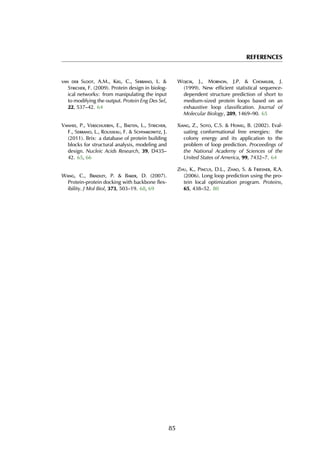 REFERENCES
van der Sloot, A.M., Kiel, C., Serrano, L. &
Stricher, F. (2009). Protein design in biolog-
ical networks: from manipulating the input
to modifying the output. Protein Eng Des Sel,
22, 537–42. 64
Vanhee, P., Verschueren, E., Baeten, L., Stricher,
F., Serrano, L., Rousseau, F. & Schymkowitz, J.
(2011). Brix: a database of protein building
blocks for structural analysis, modeling and
design. Nucleic Acids Research, 39, D435–
42. 65, 66
Wang, C., Bradley, P. & Baker, D. (2007).
Protein-protein docking with backbone flex-
ibility. J Mol Biol, 373, 503–19. 68, 69
Wojcik, J., Mornon, J.P. & Chomilier, J.
(1999). New efficient statistical sequence-
dependent structure prediction of short to
medium-sized protein loops based on an
exhaustive loop classification. Journal of
Molecular Biology, 289, 1469–90. 65
Xiang, Z., Soto, C.S. & Honig, B. (2002). Eval-
uating conformational free energies: the
colony energy and its application to the
problem of loop prediction. Proceedings of
the National Academy of Sciences of the
United States of America, 99, 7432–7. 64
Zhu, K., Pincus, D.L., Zhao, S. & Friesner, R.A.
(2006). Long loop prediction using the pro-
tein local optimization program. Proteins,
65, 438–52. 80
85
 
