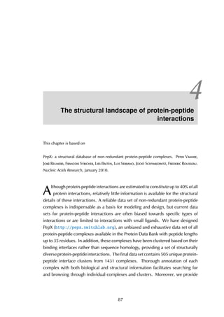 4The structural landscape of protein-peptide
interactions
This chapter is based on
PepX: a structural database of non-redundant protein-peptide complexes. Peter Vanhee,
Joke Reumers, Francois Stricher, Lies Baeten, Luis Serrano, Joost Schymkowitz, Frederic Rousseau.
Nucleic Acids Research, January 2010.
A
lthough protein-peptide interactions are estimated to constitute up to 40% of all
protein interactions, relatively little information is available for the structural
details of these interactions. A reliable data set of non-redundant protein-peptide
complexes is indispensable as a basis for modeling and design, but current data
sets for protein-peptide interactions are often biased towards specific types of
interactions or are limited to interactions with small ligands. We have designed
PepX (http://pepx.switchlab.org), an unbiased and exhaustive data set of all
protein-peptide complexes available in the Protein Data Bank with peptide lengths
up to 35 residues. In addition, these complexes have been clustered based on their
binding interfaces rather than sequence homology, providing a set of structurally
diverse protein-peptide interactions. The final data set contains 505 unique protein-
peptide interface clusters from 1431 complexes. Thorough annotation of each
complex with both biological and structural information facilitates searching for
and browsing through individual complexes and clusters. Moreover, we provide
87
 