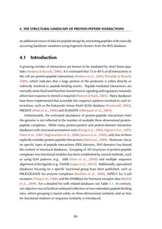 4. THE STRUCTURAL LANDSCAPE OF PROTEIN-PEPTIDE INTERACTIONS
an additional source of data for peptide design by annotating peptides with naturally
occurring backbone variations using fragment clusters from the BriX database.
4.1 Introduction
A growing number of interactions are known to be mediated by short linear pep-
tides (Neduva & Russell, 2006). It is estimated that 15 to 40 % of all interactions in
the cell are protein-peptide interactions (Neduva et al., 2005; Petsalaki & Russell,
2008), which indicates that a large portion of the proteome is either directly or
indirectly involved in peptide-binding events. Peptide-mediated interactions are
normally short-lived and therefore found most in signaling and regulatory networks
where fast response to stimuli is required (Pawson & Nash, 2003). Many databases
have been implemented that assemble the sequence patterns involved in such in-
teractions, such as the Eukaryotic Linear Motif (ELM) database (Puntervoll, 2003),
PROSITE (Hulo et al., 2006) and SCANSITE (Obenauer et al., 2003).
Unfortunately, the estimated abundance of protein-peptide interactions from
the genome is not reflected in the number of available three dimensional protein-
peptide complexes. While many protein-protein and protein-domain interaction
databases with structural annotations exist (Gong et al., 2005; Ogmen et al., 2005;
Chen et al., 2007; Raghavachari et al., 2008; Jensen et al., 2009), only few of them
explicitly consider protein-peptide interactions (Stein et al., 2009). Moreover, focus
on specific types of peptide interactions (PDZ domains, SH3 domains) has biased
the content of structural databases. Grouping of 3D structures of protein-peptide
complexes into functional modules has been established by several methods, such
as using ELM patterns (e.g. 3did (Stein et al., 2009)) and multiple sequence
alignment of the ligands (e.g. FireDB (Lopez et al., 2007)). Additionally, specialized
databases focusing on a specific functional group have been published, such as
PROCOGNATE for enzyme complexes (Bashton et al., 2008), MPID-T for T-cell
receptors (Tong et al., 2006) and the HMRBase for hormone-receptor data (Rashid
et al., 2009). For a detailed list with related databases see Table 4.1. In contrast,
our objective was to build an unbiased collection of non-redundant peptide binding
sites, where grouping is based solely on three-dimensional similarity and no bias
for functional relations or sequence similarity is introduced.
88
 