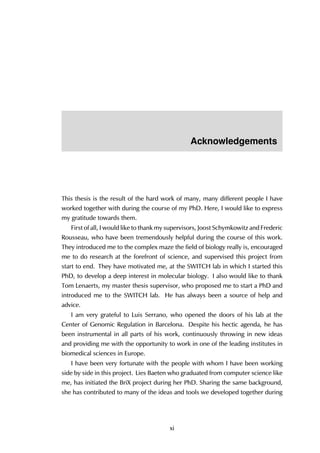 Acknowledgements
This thesis is the result of the hard work of many, many different people I have
worked together with during the course of my PhD. Here, I would like to express
my gratitude towards them.
First of all, I would like to thank my supervisors, Joost Schymkowitz and Frederic
Rousseau, who have been tremendously helpful during the course of this work.
They introduced me to the complex maze the field of biology really is, encouraged
me to do research at the forefront of science, and supervised this project from
start to end. They have motivated me, at the SWITCH lab in which I started this
PhD, to develop a deep interest in molecular biology. I also would like to thank
Tom Lenaerts, my master thesis supervisor, who proposed me to start a PhD and
introduced me to the SWITCH lab. He has always been a source of help and
advice.
I am very grateful to Luis Serrano, who opened the doors of his lab at the
Center of Genomic Regulation in Barcelona. Despite his hectic agenda, he has
been instrumental in all parts of his work, continuously throwing in new ideas
and providing me with the opportunity to work in one of the leading institutes in
biomedical sciences in Europe.
I have been very fortunate with the people with whom I have been working
side by side in this project. Lies Baeten who graduated from computer science like
me, has initiated the BriX project during her PhD. Sharing the same background,
she has contributed to many of the ideas and tools we developed together during
xi
 