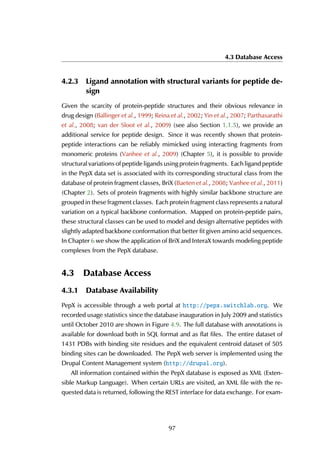 4.3 Database Access
4.2.3 Ligand annotation with structural variants for peptide de-
sign
Given the scarcity of protein-peptide structures and their obvious relevance in
drug design (Ballinger et al., 1999; Reina et al., 2002; Yin et al., 2007; Parthasarathi
et al., 2008; van der Sloot et al., 2009) (see also Section 1.1.5), we provide an
additional service for peptide design. Since it was recently shown that protein-
peptide interactions can be reliably mimicked using interacting fragments from
monomeric proteins (Vanhee et al., 2009) (Chapter 5), it is possible to provide
structural variations of peptide ligands using protein fragments. Each ligand peptide
in the PepX data set is associated with its corresponding structural class from the
database of protein fragment classes, BriX (Baeten et al., 2008; Vanhee et al., 2011)
(Chapter 2). Sets of protein fragments with highly similar backbone structure are
grouped in these fragment classes. Each protein fragment class represents a natural
variation on a typical backbone conformation. Mapped on protein-peptide pairs,
these structural classes can be used to model and design alternative peptides with
slightly adapted backbone conformation that better fit given amino acid sequences.
In Chapter 6 we show the application of BriX and InteraX towards modeling peptide
complexes from the PepX database.
4.3 Database Access
4.3.1 Database Availability
PepX is accessible through a web portal at http://pepx.switchlab.org. We
recorded usage statistics since the database inauguration in July 2009 and statistics
until October 2010 are shown in Figure 4.9. The full database with annotations is
available for download both in SQL format and as flat files. The entire dataset of
1431 PDBs with binding site residues and the equivalent centroid dataset of 505
binding sites can be downloaded. The PepX web server is implemented using the
Drupal Content Management system (http://drupal.org).
All information contained within the PepX database is exposed as XML (Exten-
sible Markup Language). When certain URLs are visited, an XML file with the re-
quested data is returned, following the REST interface for data exchange. For exam-
97
 