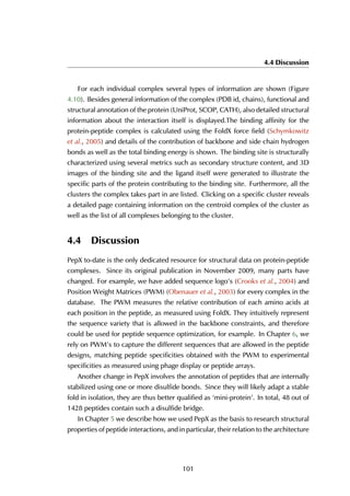 4.4 Discussion
For each individual complex several types of information are shown (Figure
4.10). Besides general information of the complex (PDB id, chains), functional and
structural annotation of the protein (UniProt, SCOP, CATH), also detailed structural
information about the interaction itself is displayed.The binding affinity for the
protein-peptide complex is calculated using the FoldX force field (Schymkowitz
et al., 2005) and details of the contribution of backbone and side chain hydrogen
bonds as well as the total binding energy is shown. The binding site is structurally
characterized using several metrics such as secondary structure content, and 3D
images of the binding site and the ligand itself were generated to illustrate the
specific parts of the protein contributing to the binding site. Furthermore, all the
clusters the complex takes part in are listed. Clicking on a specific cluster reveals
a detailed page containing information on the centroid complex of the cluster as
well as the list of all complexes belonging to the cluster.
4.4 Discussion
PepX to-date is the only dedicated resource for structural data on protein-peptide
complexes. Since its original publication in November 2009, many parts have
changed. For example, we have added sequence logo’s (Crooks et al., 2004) and
Position Weight Matrices (PWM) (Obenauer et al., 2003) for every complex in the
database. The PWM measures the relative contribution of each amino acids at
each position in the peptide, as measured using FoldX. They intuitively represent
the sequence variety that is allowed in the backbone constraints, and therefore
could be used for peptide sequence optimization, for example. In Chapter 6, we
rely on PWM’s to capture the different sequences that are allowed in the peptide
designs, matching peptide specificities obtained with the PWM to experimental
specificities as measured using phage display or peptide arrays.
Another change in PepX involves the annotation of peptides that are internally
stabilized using one or more disulfide bonds. Since they will likely adapt a stable
fold in isolation, they are thus better qualified as ‘mini-protein’. In total, 48 out of
1428 peptides contain such a disulfide bridge.
In Chapter 5 we describe how we used PepX as the basis to research structural
properties of peptide interactions, and in particular, their relation to the architecture
101
 