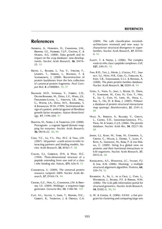 REFERENCES
References
Andreeva, A., Howorth, D., Chandonia, J.M.,
Brenner, S.E., Hubbard, T.J.P., Chothia, C. &
Murzin, A.G. (2008). Data growth and its
impact on the scop database: new develop-
ments. Nucleic Acids Research, 36, D419–
25. 93
Baeten, L., Reumers, J., Tur, V., Stricher, F.,
Lenaerts, T., Serrano, L., Rousseau, F. &
Schymkowitz, J. (2008). Reconstruction of
protein backbones from the brix collection
of canonical protein fragments. PLoS Com-
put Biol, 4, e1000083. 92, 97
Ballinger, M.D., Shyamala, V., Forrest, L.D.,
Deuter-Reinhard, M., Doyle, L.V., Wang, J.X.,
Panganiban-Lustan, L., Stratton, J.R., Apell,
G., Winter, J.A., Doyle, M.V., Rosenberg, S.
& Kavanaugh, W.M. (1999). Semirational de-
sign of a potent, artificial agonist of fibroblast
growth factor receptors. Nature Biotechnol-
ogy, 17, 1199–204. 97
Bashton, M., Nobeli, I. & Thornton, J.M. (2008).
Procognate: a cognate ligand domain map-
ping for enzymes. Nucleic Acids Research,
36, D618–22. 88, 90
Chen, Y.C., Lo, Y.S., Hsu, W.C. & Yang, J.M.
(2007). 3d-partner: a web server to infer in-
teracting partners and binding models. Nu-
cleic Acids Research, 35, W561–7. 88
Collins, E.J., Garboczi, D.N. & Wiley, D.C.
(1994). Three-dimensional structure of a
peptide extending from one end of a class
i mhc binding site. Nature, 371, 626–9. 93
Consortium, U. (2009). The universal protein
resource (uniprot) 2009. Nucleic Acids Re-
search, 37, D169–74. 94
Crooks, G.E., Hon, G., Chandonia, J.M. & Bren-
ner, S.E. (2004). Weblogo: a sequence logo
generator. Genome Res, 14, 1188–90. 101
Cuff, A.L., Sillitoe, I., Lewis, T., Redfern, O.C.,
Garratt, R., Thornton, J. & Orengo, C.A.
(2009). The cath classification revisited–
architectures reviewed and new ways to
characterize structural divergence in super-
families. Nucleic Acids Research, 37, D310–
4. 93
Elliott, T. & Neefjes, J. (2006). The complex
route to mhc class i-peptide complexes. Cell,
127, 249–51. 93
Finn, R.D., Tate, J., Mistry, J., Coggill, P.C., Sam-
mut, S.J., Hotz, H.R., Ceric, G., Forslund, K.,
Eddy, S.R., Sonnhammer, E.L.L. & Bateman, A.
(2008). The pfam protein families database.
Nucleic Acids Research, 36, D281–8. 94
Gong, S., Yoon, G., Jang, I., Bolser, D., Dafas,
P., Schroeder, M., Choi, H., Cho, Y., Han,
K., Lee, S., Choi, H., Lappe, M., Holm, L.,
Kim, S., Oh, D. & Bhak, J. (2005). Psibase:
a database of protein structural interactome
map (psimap). Bioinformatics, 21, 2541–3.
88
Hulo, N., Bairoch, A., Bulliard, V., Cerutti,
L., Castro, E.D., Langendijk-Genevaux, P.S.,
Pagni, M. & Sigrist, C.J.A. (2006). The prosite
database. Nucleic Acids Res, 34, D227–30.
88
Jensen, L.J., Kuhn, M., Stark, M., Chaffron, S.,
Creevey, C., Muller, J., Doerks, T., Julien, P.,
Roth, A., Simonovic, M., Bork, P. & von Mer-
ing, C. (2009). String 8–a global view on
proteins and their functional interactions in
630 organisms. Nucleic Acids Research, 37,
D412–6. 88
Konagurthu, A.S., Whisstock, J.C., Stuckey, P.J.
& Lesk, A.M. (2006). Mustang: a multiple
structural alignment algorithm. Proteins, 64,
559–74. 92
Kouranov, A., Xie, L., de la Cruz, J., Chen, L.,
Westbrook, J., Bourne, P.E. & Berman, H.M.
(2006). The rcsb pdb information portal for
structural genomics. Nucleic Acids Research,
34, D302–5. 90, 94
Li, W. & Godzik, A. (2006). Cd-hit: a fast pro-
gram for clustering and comparing large sets
103
 